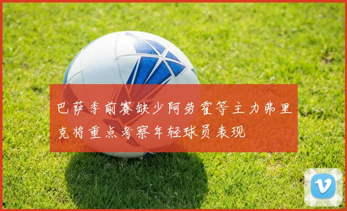 巴萨季前赛缺少阿劳霍等主力弗里克将重点考察年轻球员表现