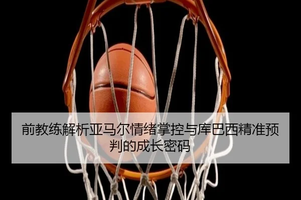 前教练解析亚马尔情绪掌控与库巴西精准预判的成长密码