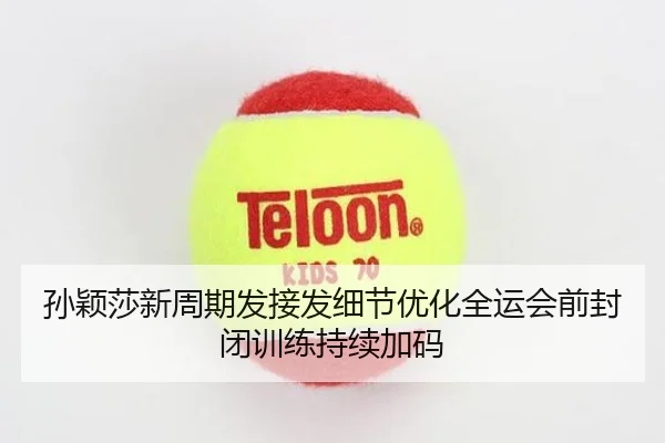 孙颖莎新周期发接发细节优化全运会前封闭训练持续加码